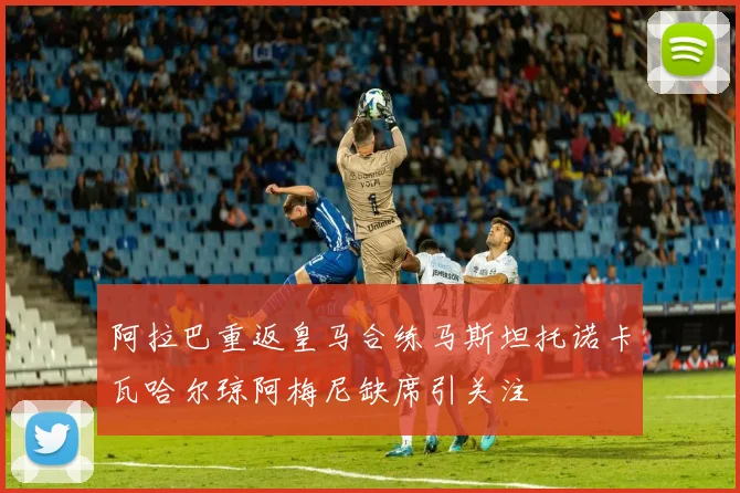阿拉巴重返皇马合练马斯坦托诺卡瓦哈尔琼阿梅尼缺席引关注