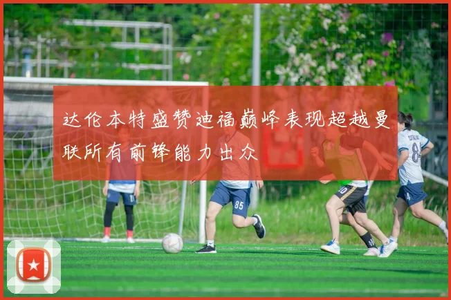 达伦本特盛赞迪福巅峰表现超越曼联所有前锋能力出众