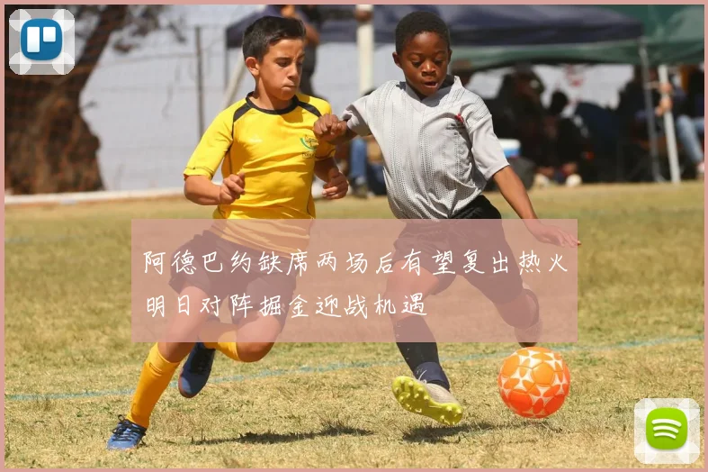 阿德巴约缺席两场后有望复出热火明日对阵掘金迎战机遇