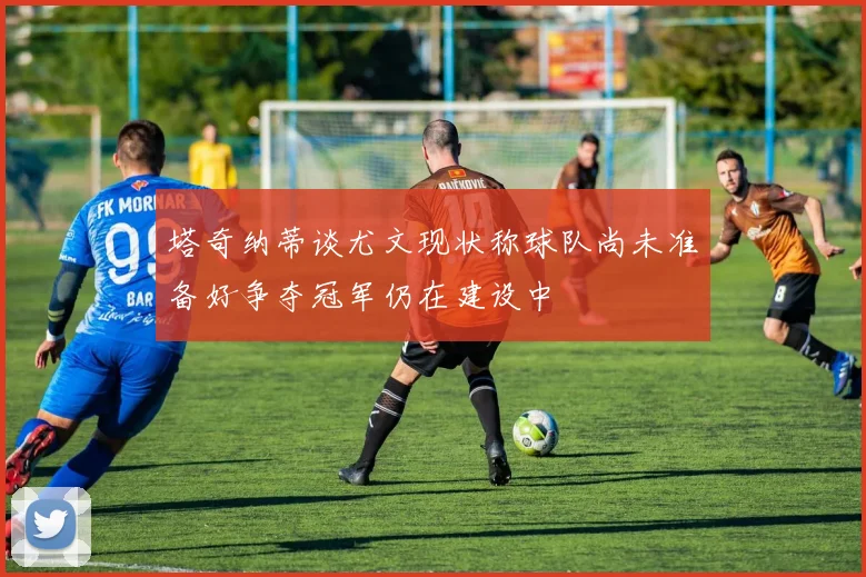 塔奇纳蒂谈尤文现状称球队尚未准备好争夺冠军仍在建设中