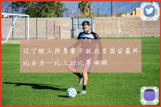 辽宁铁人热身赛不敌北京国安最终比分为一比三的比赛回顾