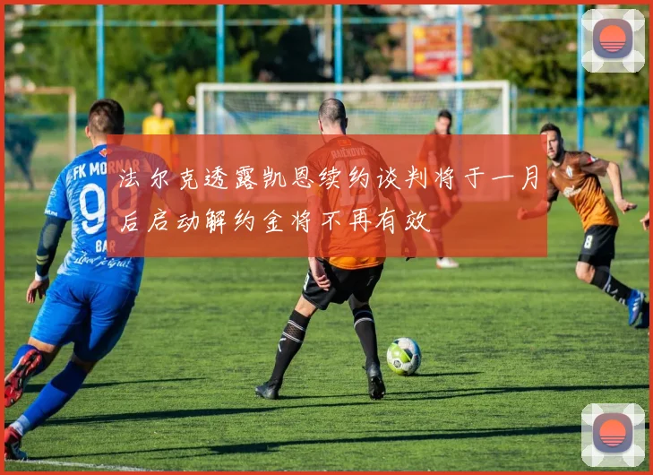 法尔克透露凯恩续约谈判将于一月后启动解约金将不再有效