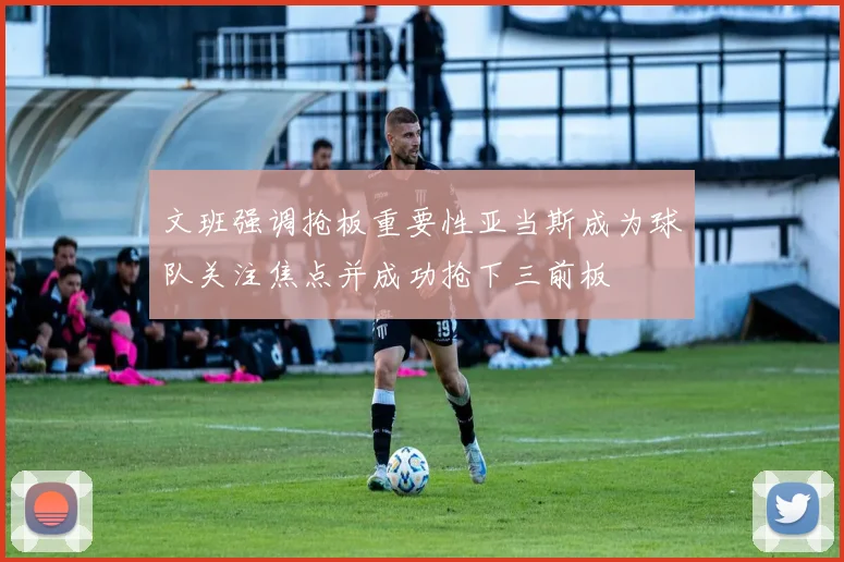 文班强调抢板重要性亚当斯成为球队关注焦点并成功抢下三前板