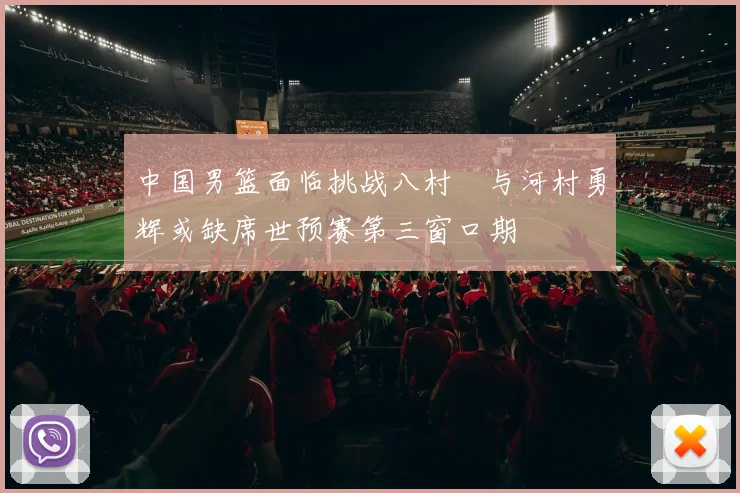 中国男篮面临挑战八村塁与河村勇辉或缺席世预赛第三窗口期