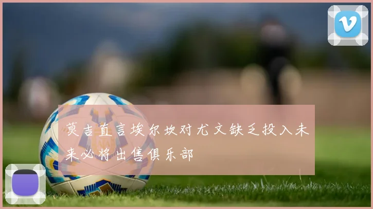 莫吉直言埃尔坎对尤文缺乏投入未来必将出售俱乐部