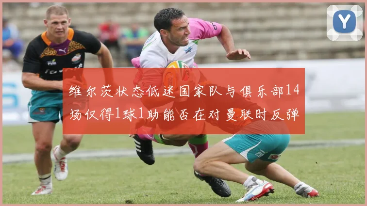 维尔茨状态低迷国家队与俱乐部14场仅得1球1助能否在对曼联时反弹