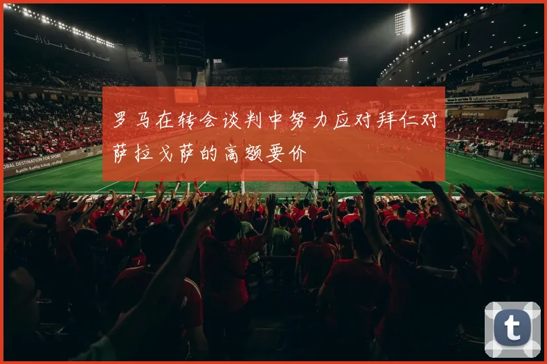 罗马在转会谈判中努力应对拜仁对萨拉戈萨的高额要价