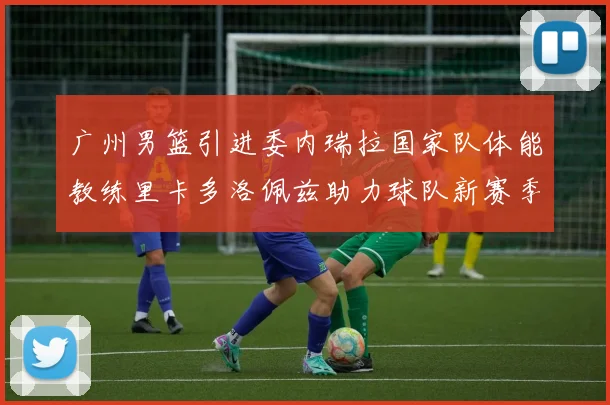 广州男篮引进委内瑞拉国家队体能教练里卡多洛佩兹助力球队新赛季