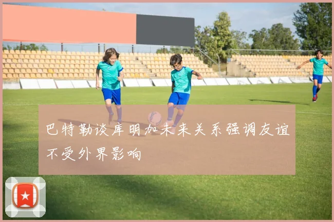 巴特勒谈库明加未来关系强调友谊不受外界影响