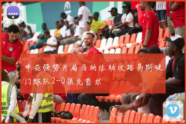 申花强势开局马纳法助攻路易斯破门球队2-0领先首尔