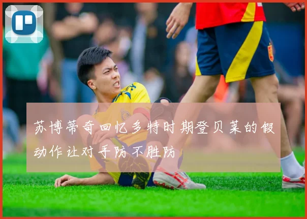 苏博蒂奇回忆多特时期登贝莱的假动作让对手防不胜防