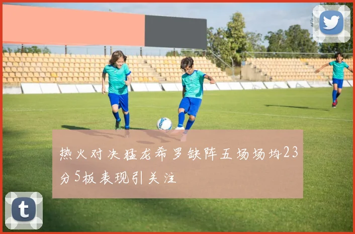 热火对决猛龙希罗缺阵五场场均23分5板表现引关注