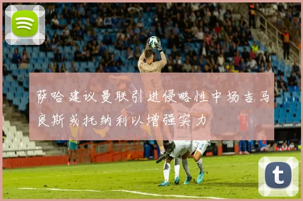 萨哈建议曼联引进侵略性中场吉马良斯或托纳利以增强实力