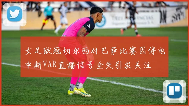 女足欧冠切尔西对巴萨比赛因停电中断VAR直播信号全失引发关注