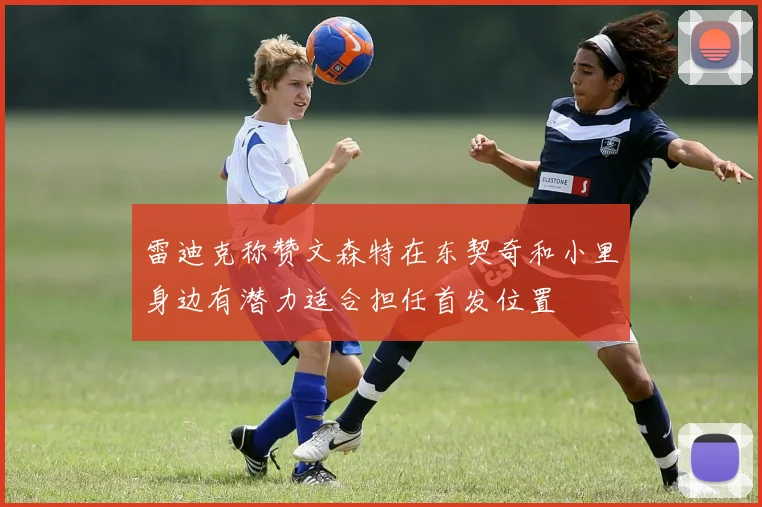 雷迪克称赞文森特在东契奇和小里身边有潜力适合担任首发位置