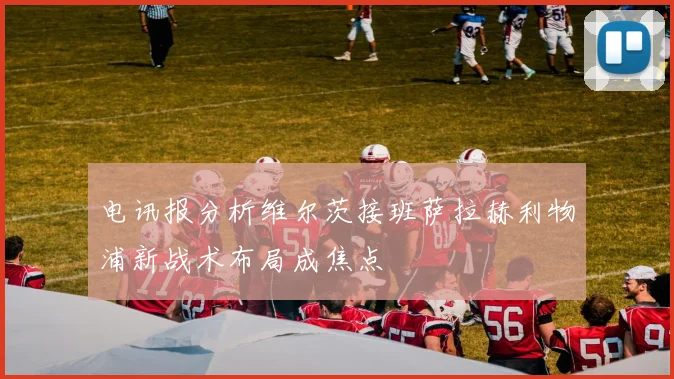 电讯报分析维尔茨接班萨拉赫利物浦新战术布局成焦点