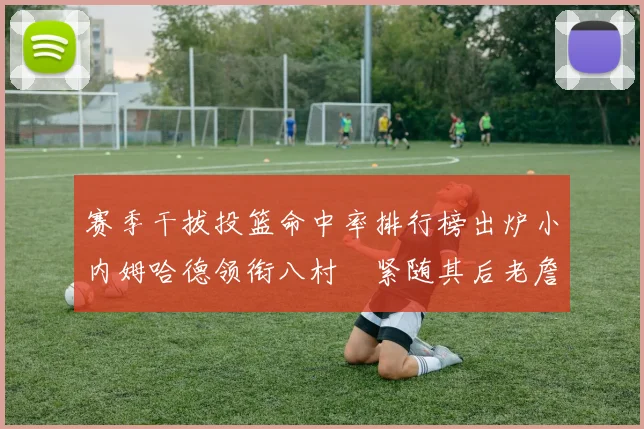 赛季干拔投篮命中率排行榜出炉小内姆哈德领衔八村塁紧随其后老詹稳居前列