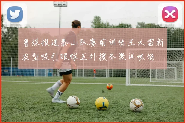 鲁媒报道泰山队赛前训练王大雷新发型吸引眼球五外援齐聚训练场