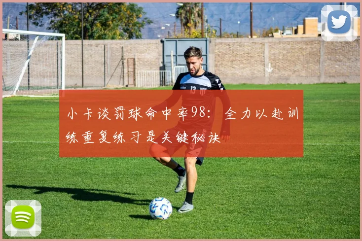 小卡谈罚球命中率98：全力以赴训练重复练习是关键秘诀