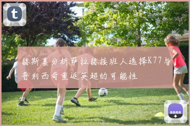 赫斯基分析萨拉赫接班人选择K77与普利西奇重返英超的可能性