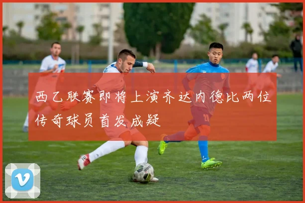 西乙联赛即将上演齐达内德比两位传奇球员首发成疑