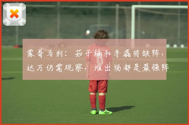 蒙哥马利：茹子楠和李磊将缺阵，达万仍需观察，谁出场都是最强阵