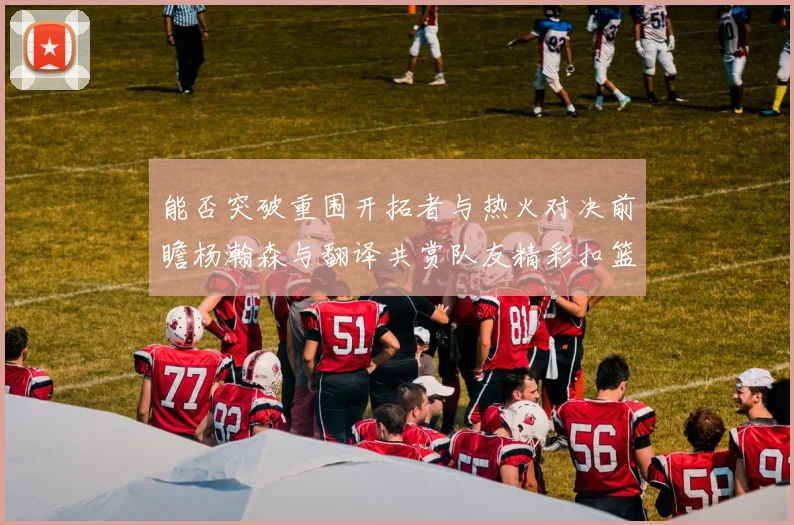 能否突破重围开拓者与热火对决前瞻杨瀚森与翻译共赏队友精彩扣篮瞬间