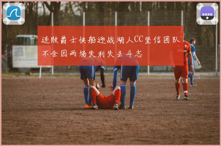 连败爵士快船迎战湖人CC坚信团队不会因两场失利失去斗志